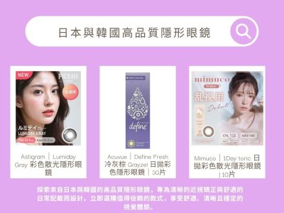 "探索來自日本與韓國的高品質隱形眼鏡，專為清晰的近視矯正與舒適的日常配戴而設計。立即選購值得信賴的款式，享受舒適、清晰且穩定的視覺體驗。 "